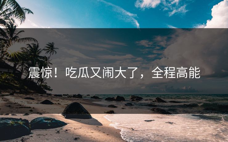 震惊！吃瓜又闹大了，全程高能