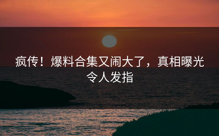 疯传！爆料合集又闹大了，真相曝光令人发指