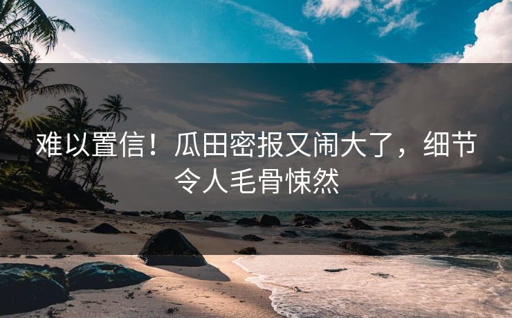 难以置信！瓜田密报又闹大了，细节令人毛骨悚然