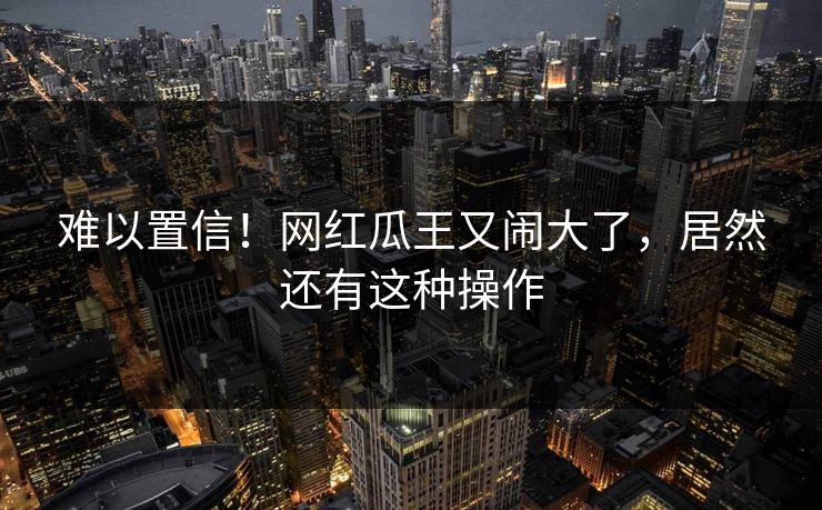 难以置信！网红瓜王又闹大了，居然还有这种操作