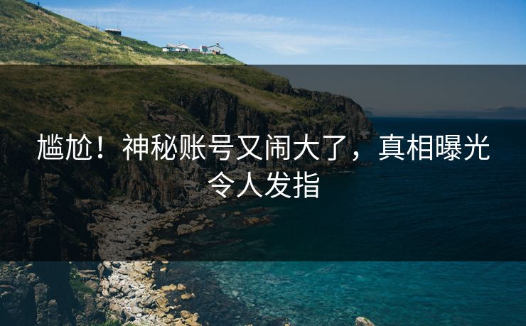 尴尬！神秘账号又闹大了，真相曝光令人发指