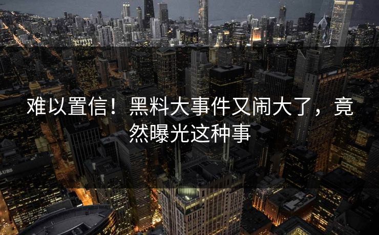 难以置信！黑料大事件又闹大了，竟然曝光这种事