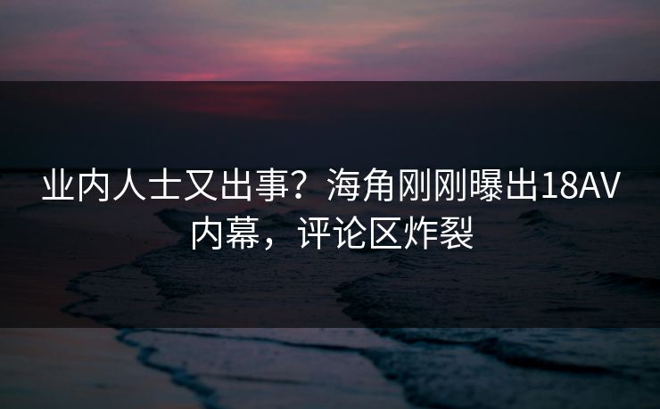 业内人士又出事？海角刚刚曝出18AV内幕，评论区炸裂