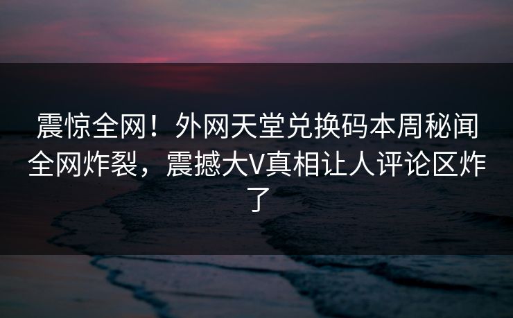 震惊全网！外网天堂兑换码本周秘闻全网炸裂，震撼大V真相让人评论区炸了