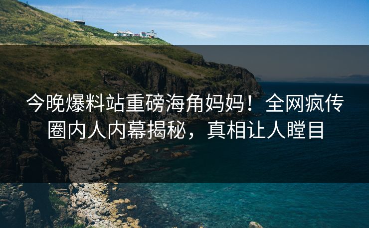 今晚爆料站重磅海角妈妈！全网疯传圈内人内幕揭秘，真相让人瞠目