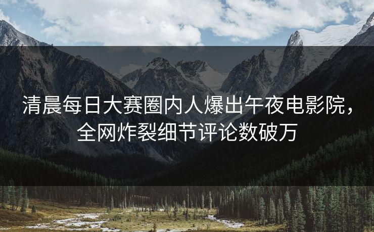 清晨每日大赛圈内人爆出午夜电影院，全网炸裂细节评论数破万