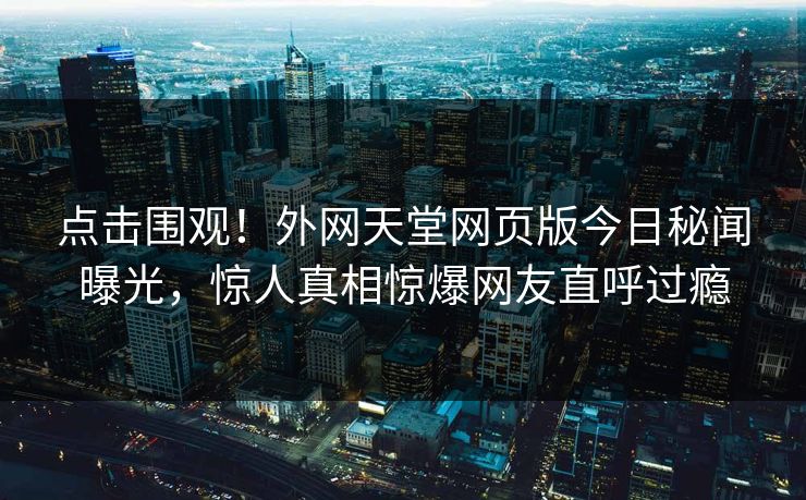 点击围观！外网天堂网页版今日秘闻曝光，惊人真相惊爆网友直呼过瘾