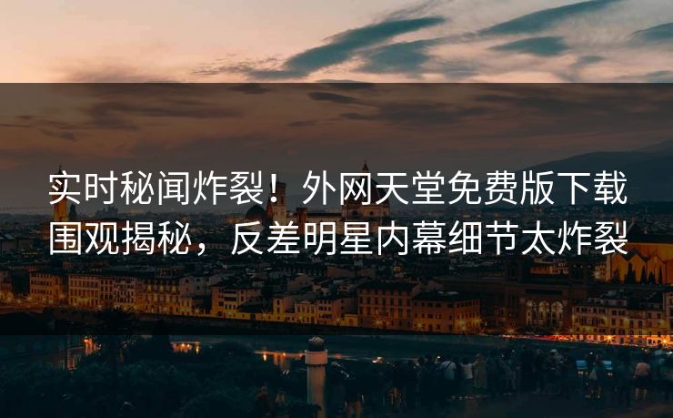 实时秘闻炸裂！外网天堂免费版下载围观揭秘，反差明星内幕细节太炸裂