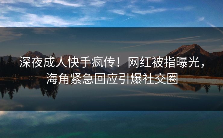 深夜成人快手疯传！网红被指曝光，海角紧急回应引爆社交圈