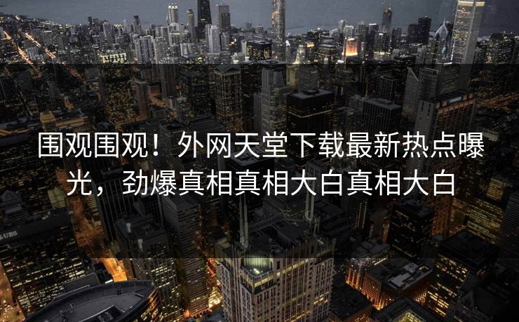 围观围观！外网天堂下载最新热点曝光，劲爆真相真相大白真相大白