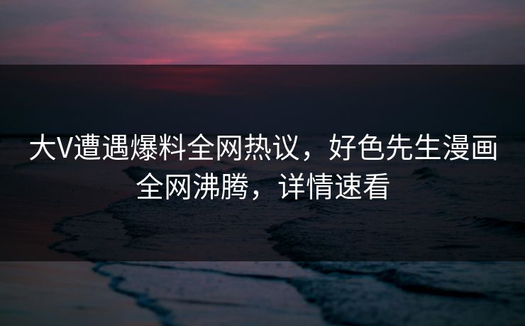 大V遭遇爆料全网热议，好色先生漫画全网沸腾，详情速看