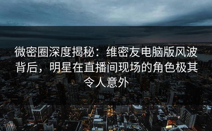 微密圈深度揭秘：维密友电脑版风波背后，明星在直播间现场的角色极其令人意外