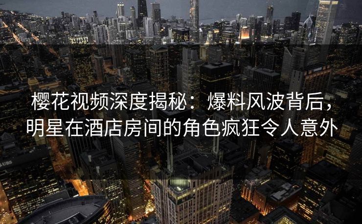 樱花视频深度揭秘：爆料风波背后，明星在酒店房间的角色疯狂令人意外