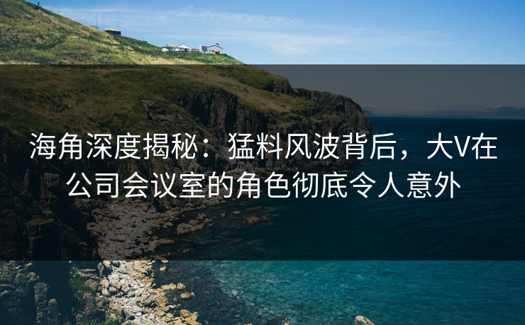 海角深度揭秘：猛料风波背后，大V在公司会议室的角色彻底令人意外