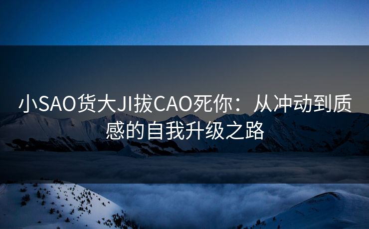 小SAO货大JI拔CAO死你：从冲动到质感的自我升级之路