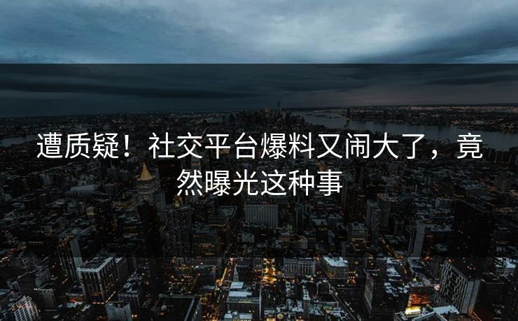 遭质疑！社交平台爆料又闹大了，竟然曝光这种事