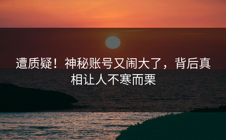 遭质疑！神秘账号又闹大了，背后真相让人不寒而栗