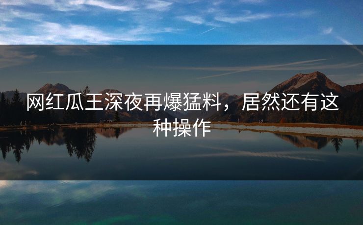 网红瓜王深夜再爆猛料，居然还有这种操作