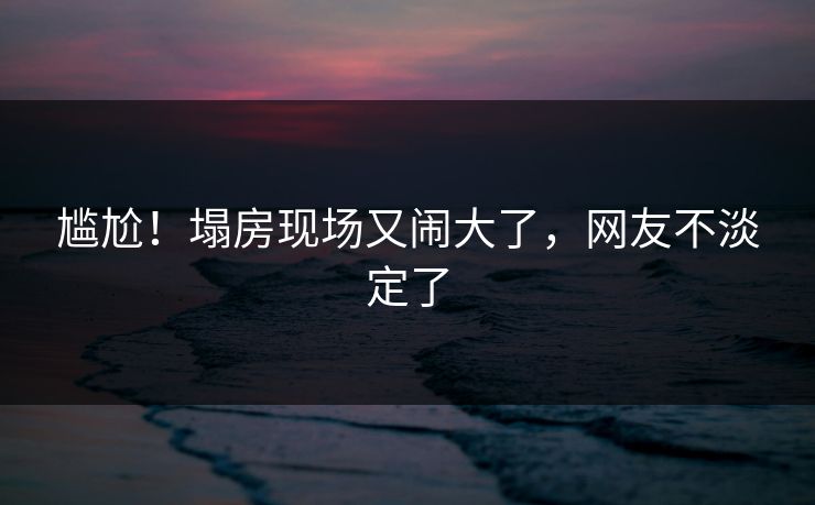 尴尬！塌房现场又闹大了，网友不淡定了
