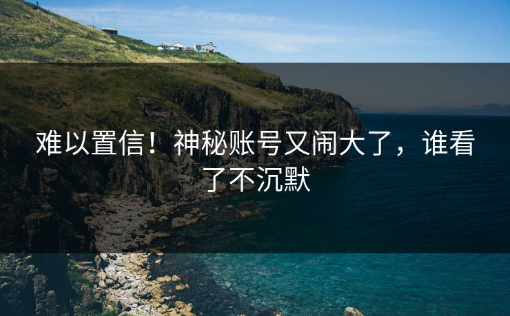难以置信！神秘账号又闹大了，谁看了不沉默