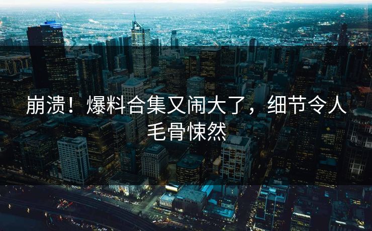 崩溃！爆料合集又闹大了，细节令人毛骨悚然