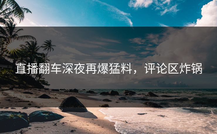 直播翻车深夜再爆猛料，评论区炸锅