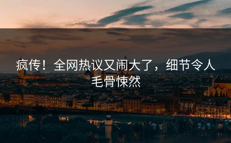 疯传！全网热议又闹大了，细节令人毛骨悚然