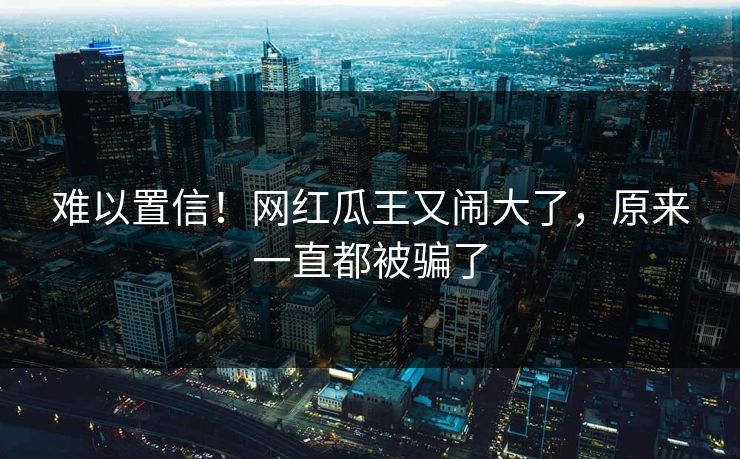 难以置信！网红瓜王又闹大了，原来一直都被骗了