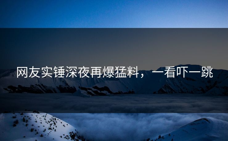 网友实锤深夜再爆猛料，一看吓一跳