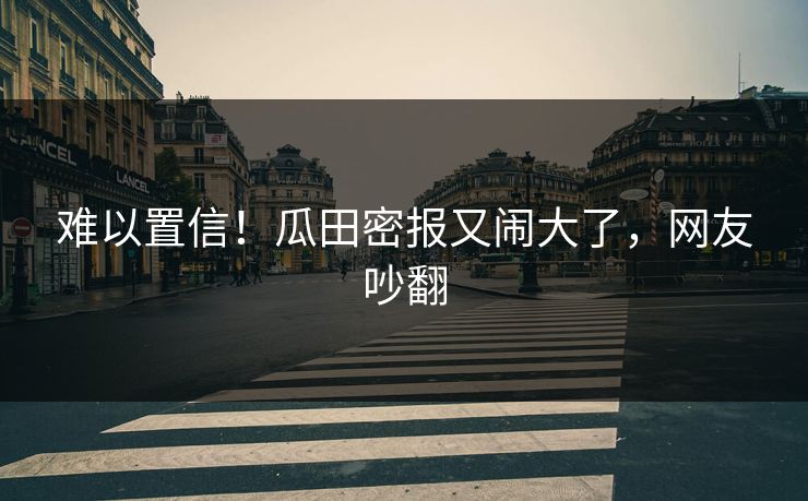 难以置信！瓜田密报又闹大了，网友吵翻