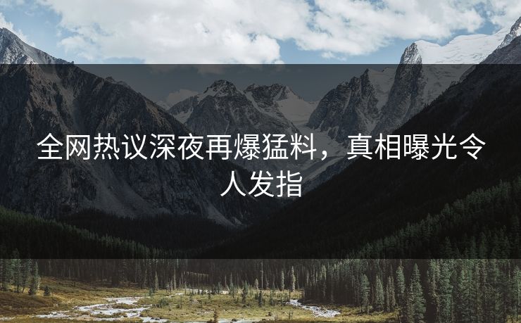 全网热议深夜再爆猛料，真相曝光令人发指