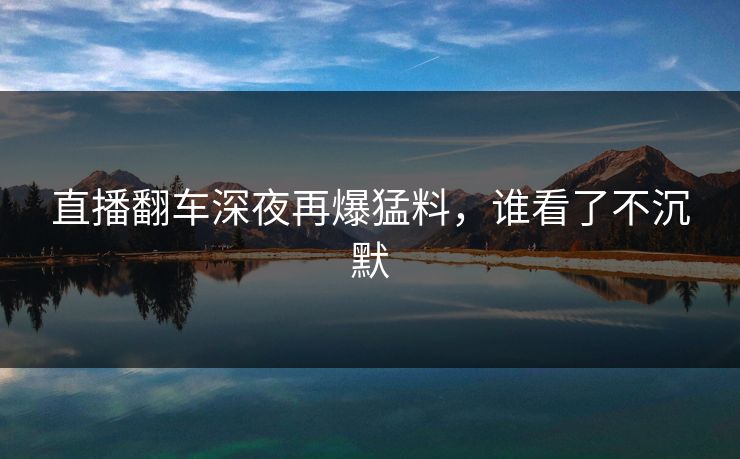 直播翻车深夜再爆猛料，谁看了不沉默