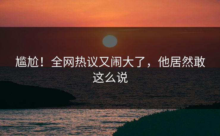 尴尬！全网热议又闹大了，他居然敢这么说