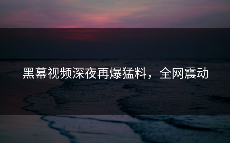 黑幕视频深夜再爆猛料，全网震动
