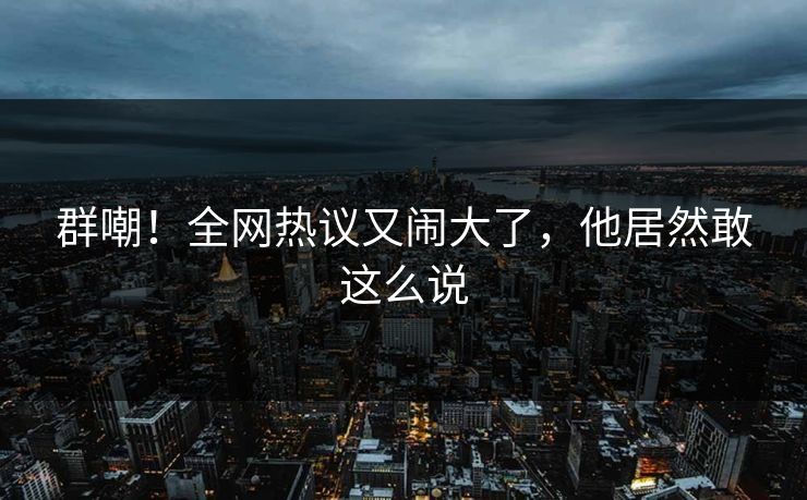 群嘲！全网热议又闹大了，他居然敢这么说