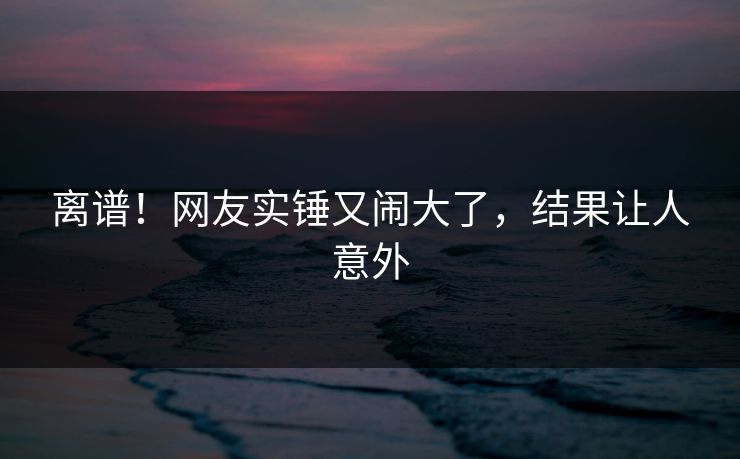 离谱！网友实锤又闹大了，结果让人意外