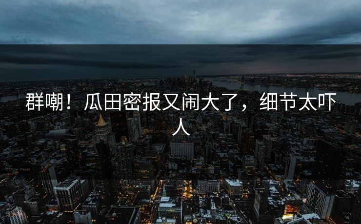 群嘲！瓜田密报又闹大了，细节太吓人