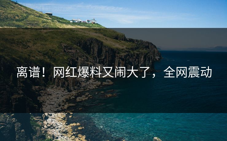 离谱！网红爆料又闹大了，全网震动