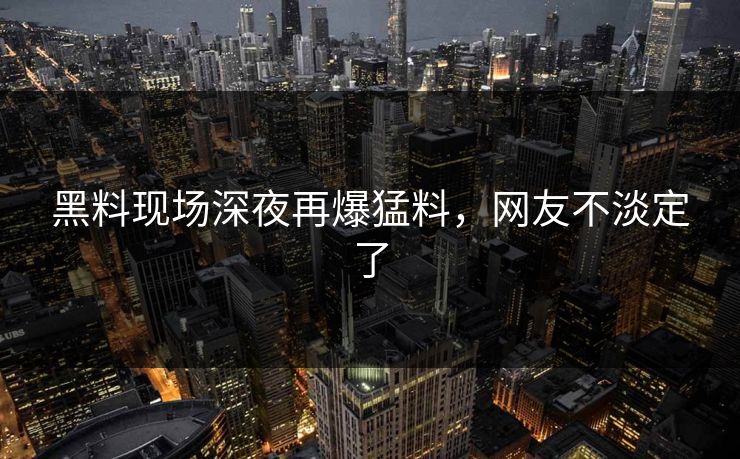 黑料现场深夜再爆猛料，网友不淡定了