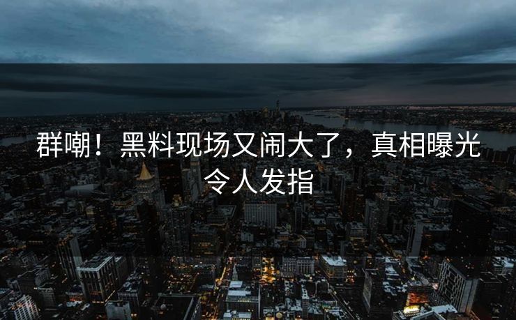群嘲！黑料现场又闹大了，真相曝光令人发指