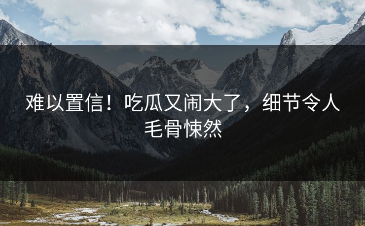 难以置信！吃瓜又闹大了，细节令人毛骨悚然