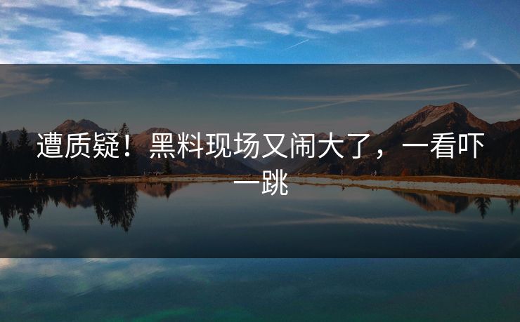 遭质疑！黑料现场又闹大了，一看吓一跳