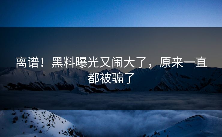 离谱！黑料曝光又闹大了，原来一直都被骗了