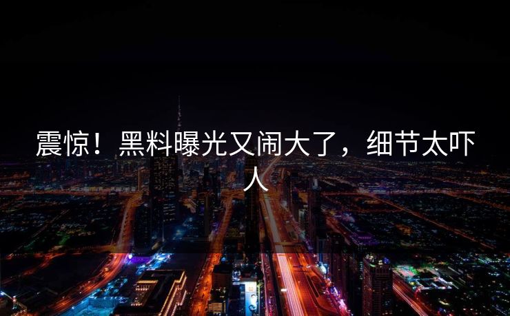 震惊！黑料曝光又闹大了，细节太吓人