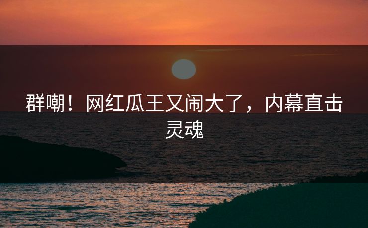 群嘲！网红瓜王又闹大了，内幕直击灵魂