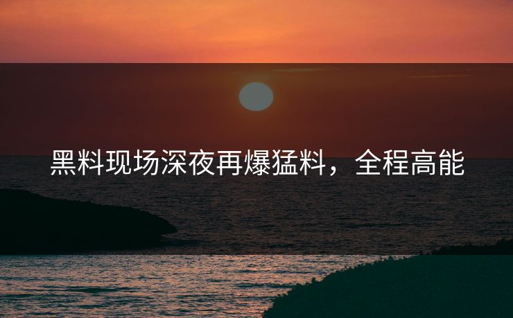 黑料现场深夜再爆猛料，全程高能