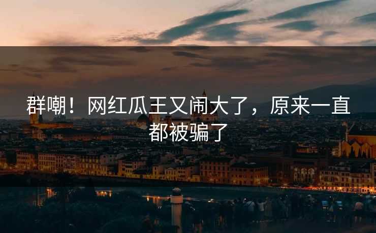 群嘲！网红瓜王又闹大了，原来一直都被骗了
