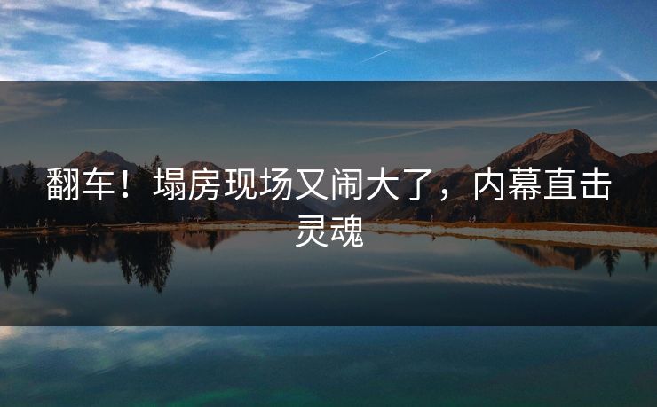 翻车！塌房现场又闹大了，内幕直击灵魂