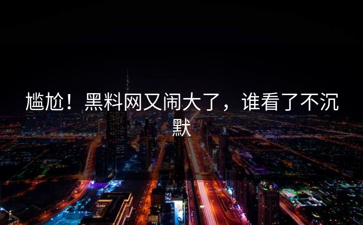 尴尬！黑料网又闹大了，谁看了不沉默