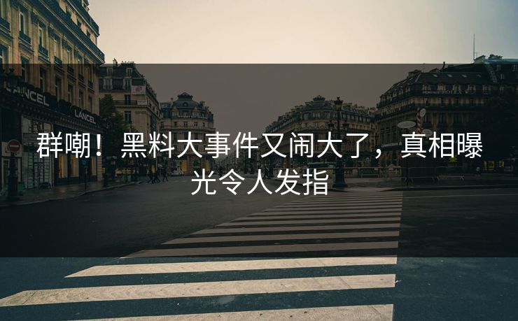 群嘲！黑料大事件又闹大了，真相曝光令人发指